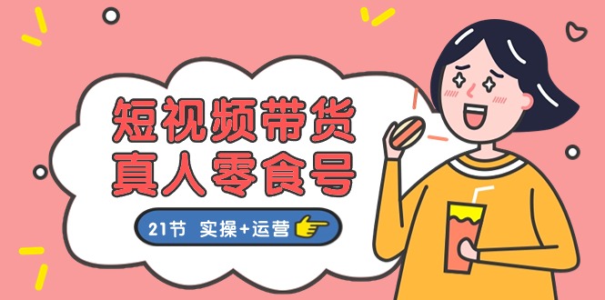 短视频带货&真人零食号：更全面的零食带货教程：21节 实操+运营-优知网