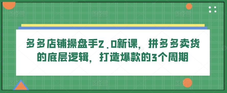 多多店铺操盘手2.0新课，拼多多卖货的底层逻辑，打造爆款的3个周期-优知网