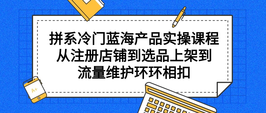 拼系小众蓝海产品实操课程，从注册店铺到选款上架到总流量维护保养一环扣一环-优知网