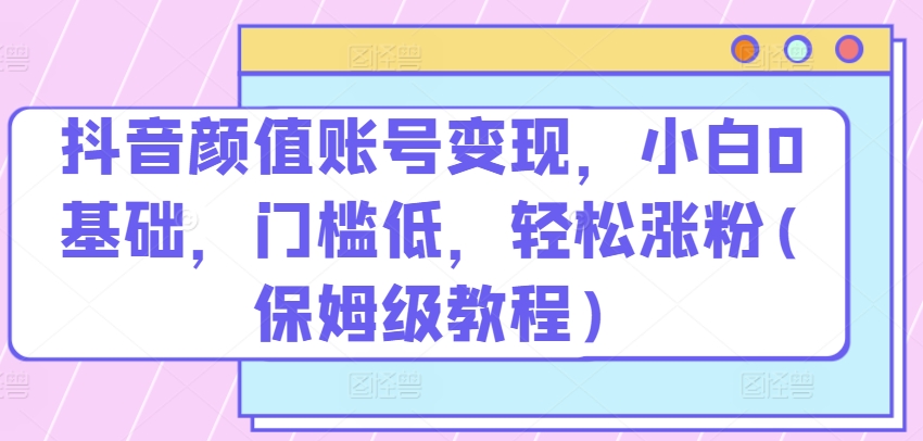 抖音颜值账号变现，小白0基础，门槛低，​轻松涨粉(保姆级教程)【揭秘】-优知网