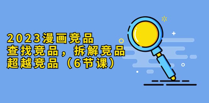 2023漫画竞品，查找竞品，拆解竞品，超越竞品（6节课）-优知网