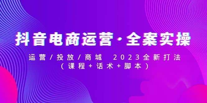 抖音电商运营·全案实操：运营/投放/商城 2023全新打法-优知网