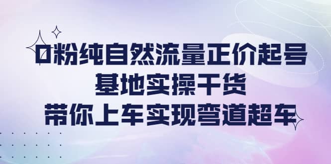 0粉纯自然流量正价起号基地实操干货，带你上车实现弯道超车-优知网
