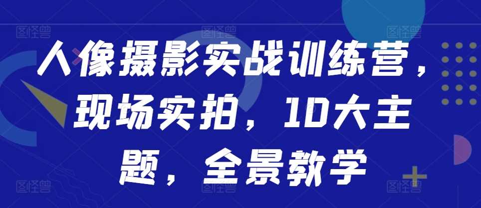 人像摄影实战训练营，现场实拍，10大主题，全景教学-优知网