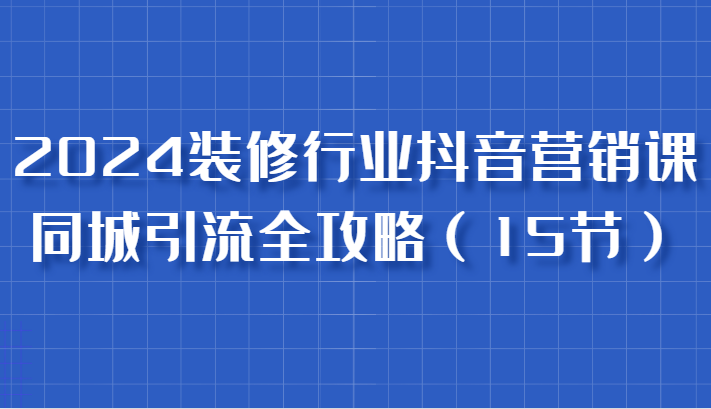 2024装修行业抖音营销课，同城引流全攻略，跟实战家学获客，成为数据驱动的营销专家-优知网