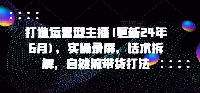 打造运营型主播(更新24年10月)，实操录屏，话术拆解，自然流带货打法-优知网