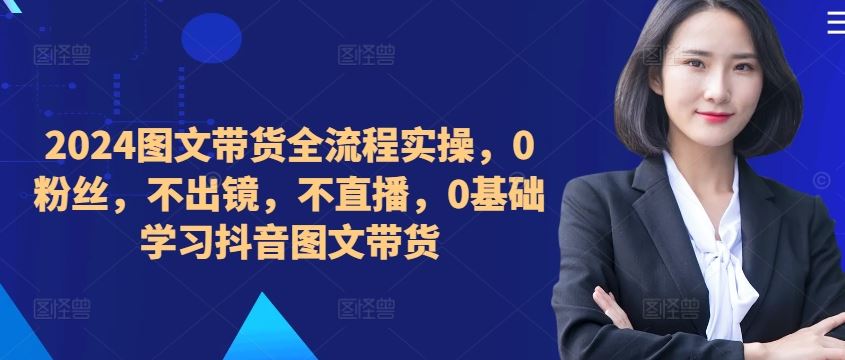 ​​​​​​2024图文带货全流程实操，0粉丝，不出镜，不直播，0基础学习抖音图文带货-优知网