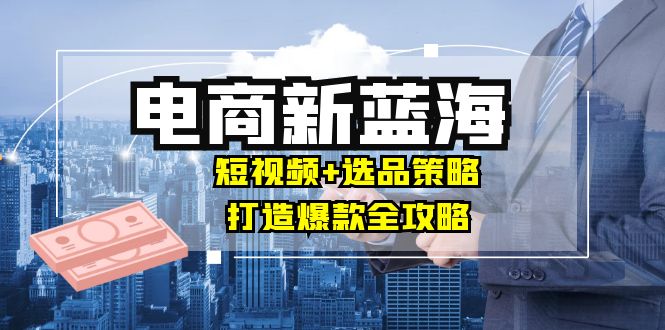 商家必看电商新蓝海：短视频+选品策略，打造爆款全攻略，月入10w+-优知网