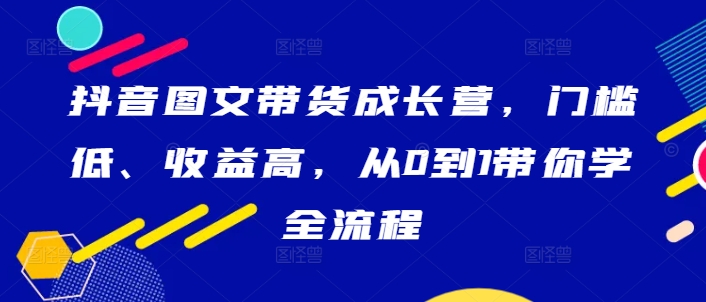 抖音图文带货成长营，门槛低、收益高，从0到1带你学全流程-优知网