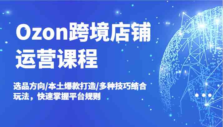 Ozon跨境店铺运营课程，选品方向/本土爆款打造/多种技巧结合玩法，快速掌握平台规则-优知网