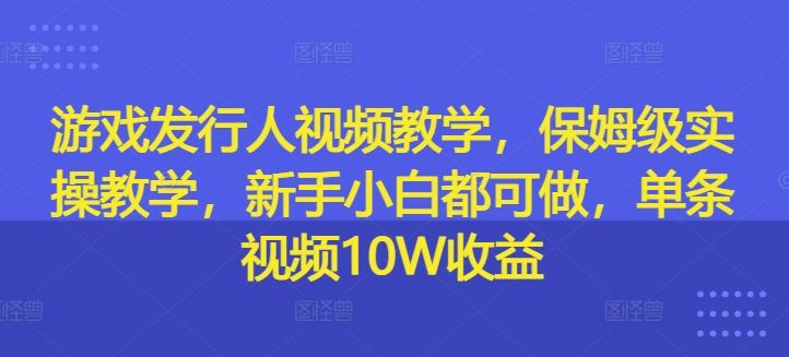 游戏发行人视频教学，保姆级实操教学，新手小白都可做，单条视频10W收益-优知网