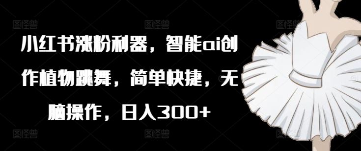 小红书涨粉利器，智能ai创作植物跳舞，简单快捷，无脑操作，日入300+-优知网