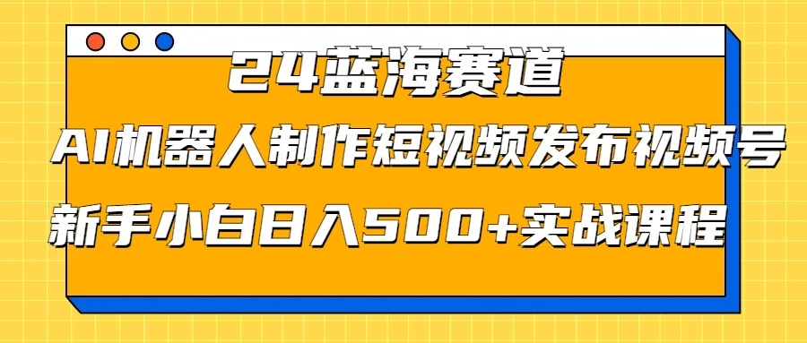 2024蓝海赛道，AI机器人制作短视频发布到视频号，新手小白日入500+实战课程-优知网