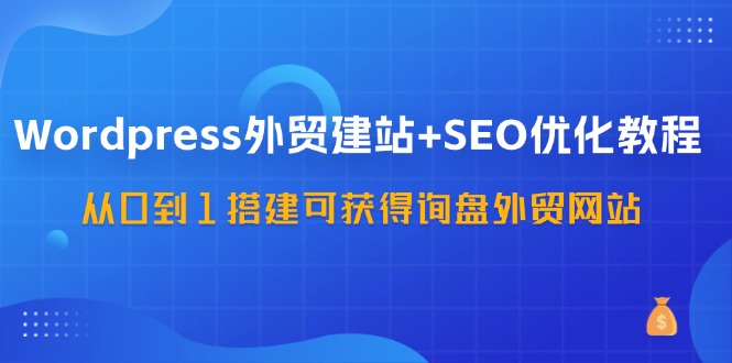 WordPress外贸建站+SEO优化教程，从0到1搭建可获得询盘外贸网站（57节课）-优知网